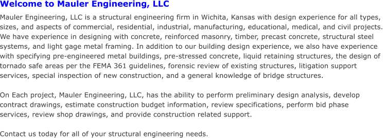 Welcome to Mauler Engineering, LLC                                                           Mauler Engineering, LLC is a structural engineering firm in Wichita, Kansas with design experience for all types, sizes, and aspects of commercial, residential, industrial, manufacturing, educational, medical, and civil projects.  We have experience in designing with concrete, reinforced masonry, timber, precast concrete, structural steel systems, and light gage metal framing. In addition to our building design experience, we also have experience with specifying pre-engineered metal buildings, pre-stressed concrete, liquid retaining structures, the design of tornado safe areas per the FEMA 361 guidelines, forensic review of existing structures, litigation support services, special inspection of new construction, and a general knowledge of bridge structures.  On Each project, Mauler Engineering, LLC, has the ability to perform preliminary design analysis, develop contract drawings, estimate construction budget information, review specifications, perform bid phase  services, review shop drawings, and provide construction related support.  Contact us today for all of your structural engineering needs.